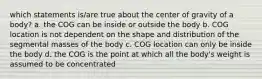 which statements is/are true about the center of gravity of a body? a. the COG can be inside or outside the body b. COG location is not dependent on the shape and distribution of the segmental masses of the body c. COG location can only be inside the body d. the COG is the point at which all the body's weight is assumed to be concentrated