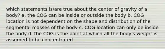 which statements is/are true about the center of gravity of a body? a. the COG can be inside or outside the body b. COG location is not dependent on the shape and distribution of the segmental masses of the body c. COG location can only be inside the body d. the COG is the point at which all the body's weight is assumed to be concentrated