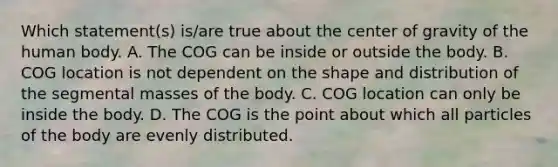 Which statement(s) is/are true about the center of gravity of the human body. A. The COG can be inside or outside the body. B. COG location is not dependent on the shape and distribution of the segmental masses of the body. C. COG location can only be inside the body. D. The COG is the point about which all particles of the body are evenly distributed.