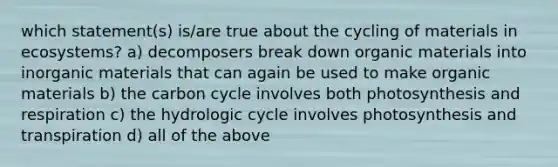 which statement(s) is/are true about the cycling of materials in ecosystems? a) decomposers break down organic materials into inorganic materials that can again be used to make organic materials b) <a href='https://www.questionai.com/knowledge/kMvxsmmBPd-the-carbon-cycle' class='anchor-knowledge'>the carbon cycle</a> involves both photosynthesis and respiration c) the hydrologic cycle involves photosynthesis and transpiration d) all of the above