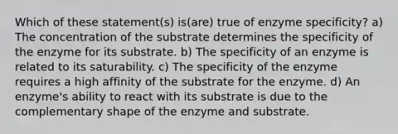 Which of these statement(s) is(are) true of enzyme specificity? a) The concentration of the substrate determines the specificity of the enzyme for its substrate. b) The specificity of an enzyme is related to its saturability. c) The specificity of the enzyme requires a high affinity of the substrate for the enzyme. d) An enzyme's ability to react with its substrate is due to the complementary shape of the enzyme and substrate.