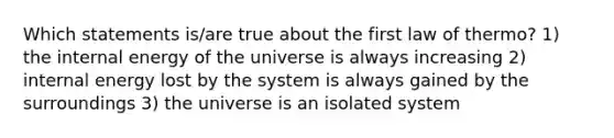 Which statements is/are true about the first law of thermo? 1) the internal energy of the universe is always increasing 2) internal energy lost by the system is always gained by the surroundings 3) the universe is an isolated system