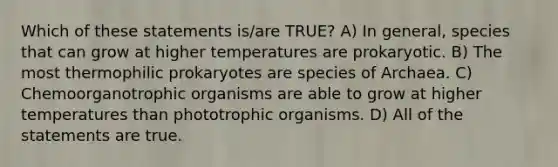 Which of these statements is/are TRUE? A) In general, species that can grow at higher temperatures are prokaryotic. B) The most thermophilic prokaryotes are species of Archaea. C) Chemoorganotrophic organisms are able to grow at higher temperatures than phototrophic organisms. D) All of the statements are true.