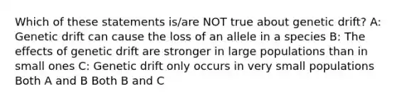 Which of these statements is/are NOT true about genetic drift? A: Genetic drift can cause the loss of an allele in a species B: The effects of genetic drift are stronger in large populations than in small ones C: Genetic drift only occurs in very small populations Both A and B Both B and C