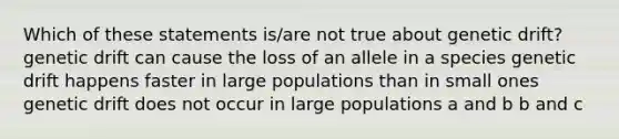 Which of these statements is/are not true about genetic drift? genetic drift can cause the loss of an allele in a species genetic drift happens faster in large populations than in small ones genetic drift does not occur in large populations a and b b and c