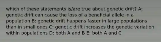 which of these statements is/are true about genetic drift? A: genetic drift can cause the loss of a beneficial allele in a population B: genetic drift happens faster in large populations than in small ones C: genetic drift increases the genetic variation within populations D: both A and B E: both A and C