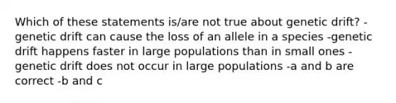 Which of these statements is/are not true about genetic drift? -genetic drift can cause the loss of an allele in a species -genetic drift happens faster in large populations than in small ones -genetic drift does not occur in large populations -a and b are correct -b and c