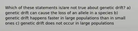 Which of these statements is/are not true about genetic drift? a) genetic drift can cause the loss of an allele in a species b) genetic drift happens faster in large populations than in small ones c) genetic drift does not occur in large populations