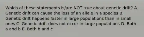 Which of these statements is/are NOT true about genetic drift? A. Genetic drift can cause the loss of an allele in a species B. Genetic drift happens faster in large populations than in small ones C. Genetic drift does not occur in large populations D. Both a and b E. Both b and c