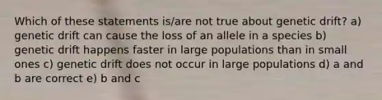 Which of these statements is/are not true about genetic drift? a) genetic drift can cause the loss of an allele in a species b) genetic drift happens faster in large populations than in small ones c) genetic drift does not occur in large populations d) a and b are correct e) b and c