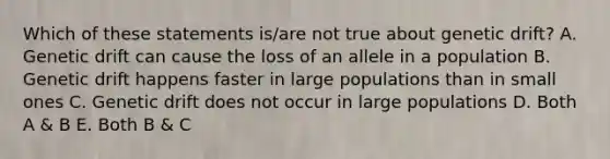 Which of these statements is/are not true about genetic drift? A. Genetic drift can cause the loss of an allele in a population B. Genetic drift happens faster in large populations than in small ones C. Genetic drift does not occur in large populations D. Both A & B E. Both B & C