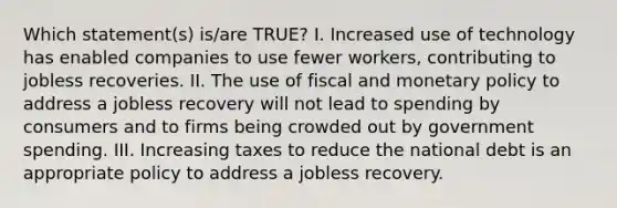 Which statement(s) is/are TRUE? I. Increased use of technology has enabled companies to use fewer workers, contributing to jobless recoveries. II. The use of fiscal and monetary policy to address a jobless recovery will not lead to spending by consumers and to firms being crowded out by government spending. III. Increasing taxes to reduce the national debt is an appropriate policy to address a jobless recovery.