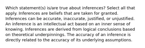 Which statement(s) is/are true about inferences? Select all that apply. Inferences are beliefs that are taken for granted. Inferences can be accurate, inaccurate, justified, or unjustified. An inference is an intellectual act based on an inner sense of knowing. Inferences are derived from logical conclusions based on theoretical underpinnings. The accuracy of an inference is directly related to the accuracy of its underlying assumptions.