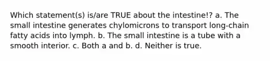 Which statement(s) is/are TRUE about the intestine!? a. The small intestine generates chylomicrons to transport long-chain fatty acids into lymph. b. The small intestine is a tube with a smooth interior. c. Both a and b. d. Neither is true.