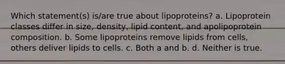 Which statement(s) is/are true about lipoproteins? a. Lipoprotein classes differ in size, density, lipid content, and apolipoprotein composition. b. Some lipoproteins remove lipids from cells, others deliver lipids to cells. c. Both a and b. d. Neither is true.