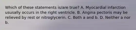 Which of these statements is/are true? A. Myocardial infarction ususally occurs in the right ventricle. B. Angina pectoris may be relieved by rest or nitroglycerin. C. Both a and b. D. Neither a nor b.