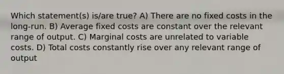 Which statement(s) is/are true? A) There are no fixed costs in the long-run. B) Average fixed costs are constant over the relevant range of output. C) Marginal costs are unrelated to variable costs. D) Total costs constantly rise over any relevant range of output