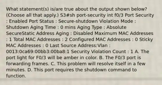 What statement(s) is/are true about the output shown below? (Choose all that apply.) S3#sh port-security int f0/3 Port Security : Enabled Port Status : Secure-shutdown Violation Mode : Shutdown Aging Time : 0 mins Aging Type : Absolute SecureStatic Address Aging : Disabled Maximum MAC Addresses : 1 Total MAC Addresses : 2 Configured MAC Addresses : 0 Sticky MAC Addresses : 0 Last Source Address:Vlan : 0013:0ca69:00bb3:00ba8:1 Security Violation Count : 1 A. The port light for F0/3 will be amber in color. B. The F0/3 port is forwarding frames. C. This problem will resolve itself in a few minutes. D. This port requires the shutdown command to function.