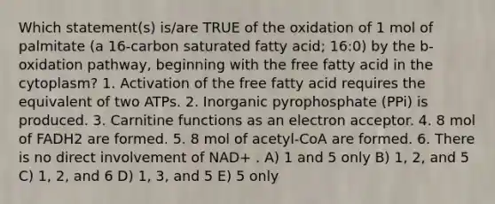 Which statement(s) is/are TRUE of the oxidation of 1 mol of palmitate (a 16-carbon saturated fatty acid; 16:0) by the b-oxidation pathway, beginning with the free fatty acid in the cytoplasm? 1. Activation of the free fatty acid requires the equivalent of two ATPs. 2. Inorganic pyrophosphate (PPi) is produced. 3. Carnitine functions as an electron acceptor. 4. 8 mol of FADH2 are formed. 5. 8 mol of acetyl-CoA are formed. 6. There is no direct involvement of NAD+ . A) 1 and 5 only B) 1, 2, and 5 C) 1, 2, and 6 D) 1, 3, and 5 E) 5 only