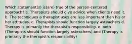 Which statement(s) is(are) true of the person-centered approach? a. Therapists should give advice when clients need it. b. The techniques a therapist uses are less important than his or her attitudes. c. Therapists should function largely asteachers d. Therapy is primarily the therapist's responsibility. e. both (Therapists should function largely asteachers) and (Therapy is primarily the therapist's responsibility)