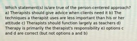 Which statement(s) is/are true of the person-centered approach? a) Therapists should give advice when clients need it b) The techniques a therapist uses are less important than his or her attitude c) Therapists should function largely as teachers d) Therapy is primarily the therapist's responsibility e) options c and d are correct (but not options a and b)