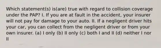 Which statement(s) is(are) true with regard to collision coverage under the PAP? I. If you are at fault in the accident, your insurer will not pay for damage to your auto. II. If a negligent driver hits your car, you can collect from the negligent driver or from your own insurer. (a) I only (b) II only (c) both I and II (d) neither I nor II