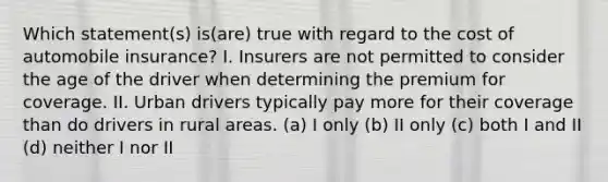 Which statement(s) is(are) true with regard to the cost of automobile insurance? I. Insurers are not permitted to consider the age of the driver when determining the premium for coverage. II. Urban drivers typically pay more for their coverage than do drivers in rural areas. (a) I only (b) II only (c) both I and II (d) neither I nor II