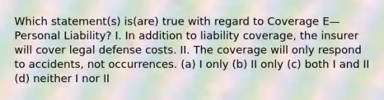 Which statement(s) is(are) true with regard to Coverage E—Personal Liability? I. In addition to liability coverage, the insurer will cover legal defense costs. II. The coverage will only respond to accidents, not occurrences. (a) I only (b) II only (c) both I and II (d) neither I nor II