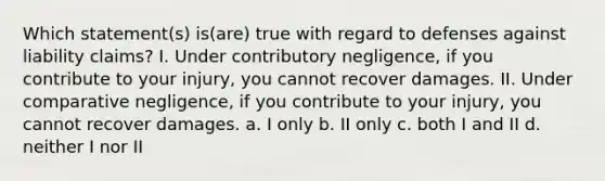 Which statement(s) is(are) true with regard to defenses against liability claims? I. Under contributory negligence, if you contribute to your injury, you cannot recover damages. II. Under comparative negligence, if you contribute to your injury, you cannot recover damages. a. I only b. II only c. both I and II d. neither I nor II