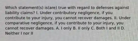 Which statement(s) is(are) true with regard to defenses against liability claims? I. Under contributory negligence, if you contribute to your injury, you cannot recover damages. II. Under comparative negligence, if you contribute to your injury, you cannot recover damages. A. I only B. II only C. Both I and II D. Neither I nor II