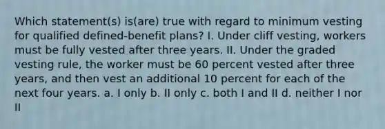 Which statement(s) is(are) true with regard to minimum vesting for qualified defined-benefit plans? I. Under cliff vesting, workers must be fully vested after three years. II. Under the graded vesting rule, the worker must be 60 percent vested after three years, and then vest an additional 10 percent for each of the next four years. a. I only b. II only c. both I and II d. neither I nor II