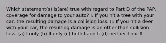 Which statement(s) is(are) true with regard to Part D of the PAP, coverage for damage to your auto? I. If you hit a tree with your car, the resulting damage is a collision loss. II. If you hit a deer with your car, the resulting damage is an other-than-collision loss. (a) I only (b) II only (c) both I and II (d) neither I nor II