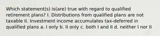 Which statement(s) is(are) true with regard to qualified retirement plans? I. Distributions from qualified plans are not taxable II. Investment income accumulates tax-deferred in qualified plans a. I only b. II only c. both I and II d. neither I nor II