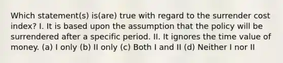 Which statement(s) is(are) true with regard to the surrender cost index? I. It is based upon the assumption that the policy will be surrendered after a specific period. II. It ignores the time value of money. (a) I only (b) II only (c) Both I and II (d) Neither I nor II