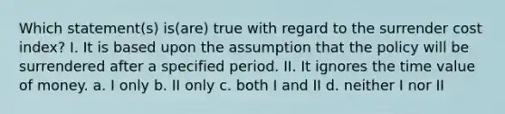 Which statement(s) is(are) true with regard to the surrender cost index? I. It is based upon the assumption that the policy will be surrendered after a specified period. II. It ignores the time value of money. a. I only b. II only c. both I and II d. neither I nor II