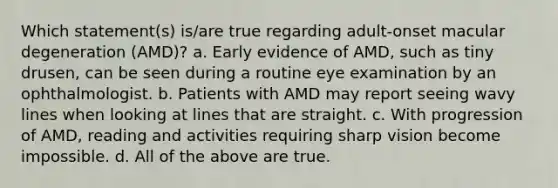 Which statement(s) is/are true regarding adult-onset macular degeneration (AMD)? a. Early evidence of AMD, such as tiny drusen, can be seen during a routine eye examination by an ophthalmologist. b. Patients with AMD may report seeing wavy lines when looking at lines that are straight. c. With progression of AMD, reading and activities requiring sharp vision become impossible. d. All of the above are true.