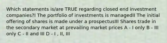 Which statements is/are TRUE regarding closed end investment companies?I The portfolio of investments is managedII The initial offering of shares is made under a prospectusIII Shares trade in the secondary market at prevailing market prices A - I only B - III only C - II and III D - I , II, III