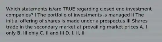 Which statements is/are TRUE regarding closed end investment companies? I The portfolio of investments is managed II The initial offering of shares is made under a prospectus III Shares trade in the secondary market at prevailing market prices A. I only B. III only C. II and III D. I, II, III