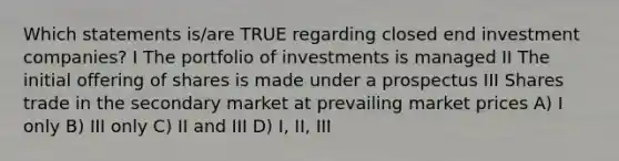 Which statements is/are TRUE regarding closed end investment companies? I The portfolio of investments is managed II The initial offering of shares is made under a prospectus III Shares trade in the secondary market at prevailing market prices A) I only B) III only C) II and III D) I, II, III