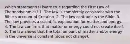 Which statement(s) is/are true regarding the First Law of Thermodynamics? 1. The law is completely consistent with the Bible's account of Creation. 2. The law contradicts the Bible. 3. The law provides a scientific explanation for matter and energy. 4. The law confirms that matter or energy could not create itself. 5. The law shows that the total amount of matter and/or energy in the universe is constant (does not change).