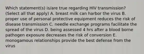 Which statement(s) is/are true regarding HIV transmission? (Select all that apply) A. breast milk can harbor the virus B. proper use of personal protective equipment reduces the risk of disease transmission C. needle exchange programs facilitate the spread of the virus D. being assessed 4 hrs after a blood borne pathogen exposure decreases the risk of conversion E. monogamous relationships provide the best defense from the virus