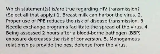 Which statement(s) is/are true regarding HIV transmission? (Select all that apply.) 1. Breast milk can harbor the virus. 2. Proper use of PPE reduces the risk of disease transmission. 3. Needle exchange programs facilitate the spread of the virus. 4. Being assessed 2 hours after a blood-borne pathogen (BBP) exposure decreases the risk of conversion. 5. Monogamous relationships provide the best defense from the virus.