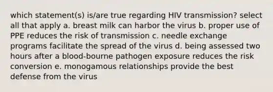 which statement(s) is/are true regarding HIV transmission? select all that apply a. breast milk can harbor the virus b. proper use of PPE reduces the risk of transmission c. needle exchange programs facilitate the spread of the virus d. being assessed two hours after a blood-bourne pathogen exposure reduces the risk conversion e. monogamous relationships provide the best defense from the virus