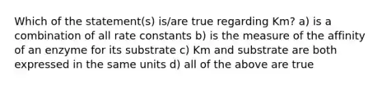 Which of the statement(s) is/are true regarding Km? a) is a combination of all rate constants b) is the measure of the affinity of an enzyme for its substrate c) Km and substrate are both expressed in the same units d) all of the above are true