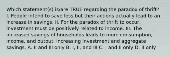 Which statement(s) is/are TRUE regarding the paradox of thrift? I. People intend to save less but their actions actually lead to an increase in savings. II. For the paradox of thrift to occur, investment must be positively related to income. III. The increased savings of households leads to more consumption, income, and output, increasing investment and aggregate savings. A. II and III only B. I, II, and III C. I and II only D. II only