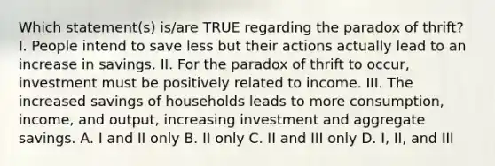 Which statement(s) is/are TRUE regarding the paradox of thrift? I. People intend to save less but their actions actually lead to an increase in savings. II. For the paradox of thrift to occur, investment must be positively related to income. III. The increased savings of households leads to more consumption, income, and output, increasing investment and aggregate savings. A. I and II only B. II only C. II and III only D. I, II, and III