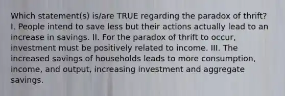 Which statement(s) is/are TRUE regarding the paradox of thrift? I. People intend to save less but their actions actually lead to an increase in savings. II. For the paradox of thrift to occur, investment must be positively related to income. III. The increased savings of households leads to more consumption, income, and output, increasing investment and aggregate savings.