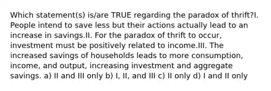 Which statement(s) is/are TRUE regarding the paradox of thrift?I. People intend to save less but their actions actually lead to an increase in savings.II. For the paradox of thrift to occur, investment must be positively related to income.III. The increased savings of households leads to more consumption, income, and output, increasing investment and aggregate savings. a) II and III only b) I, II, and III c) II only d) I and II only