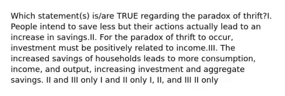 Which statement(s) is/are TRUE regarding the paradox of thrift?I. People intend to save less but their actions actually lead to an increase in savings.II. For the paradox of thrift to occur, investment must be positively related to income.III. The increased savings of households leads to more consumption, income, and output, increasing investment and aggregate savings. II and III only I and II only I, II, and III II only