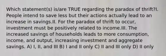 Which statement(s) is/are TRUE regarding the paradox of thrift?I. People intend to save less but their actions actually lead to an increase in savings.II. For the paradox of thrift to occur, investment must be positively related to income.III. The increased savings of households leads to more consumption, income, and output, increasing investment and aggregate savings. A) I, II, and III B) I and II only C) II and III only D) II only